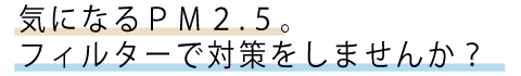 気になるPM2.5。フィルターで対策しませんか？